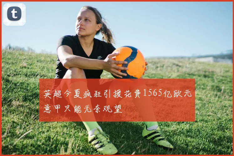 英超今夏疯狂引援花费1565亿欧元意甲只能无奈观望