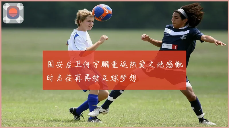 国安后卫何宇鹏重返热爱之地感慨时光荏苒再续足球梦想