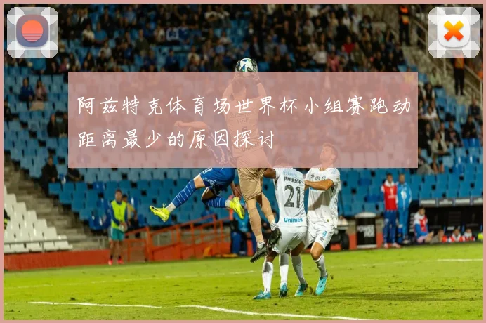 阿兹特克体育场世界杯小组赛跑动距离最少的原因探讨