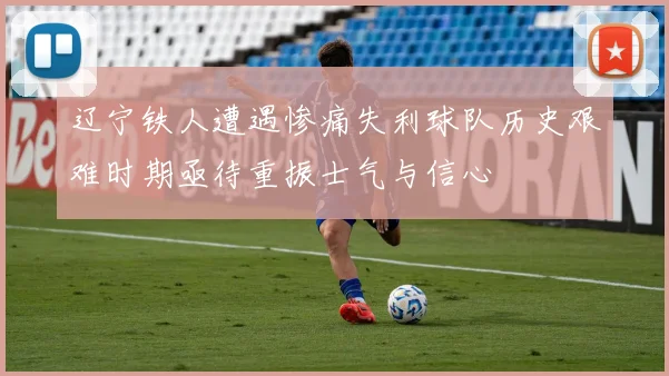 辽宁铁人遭遇惨痛失利球队历史艰难时期亟待重振士气与信心