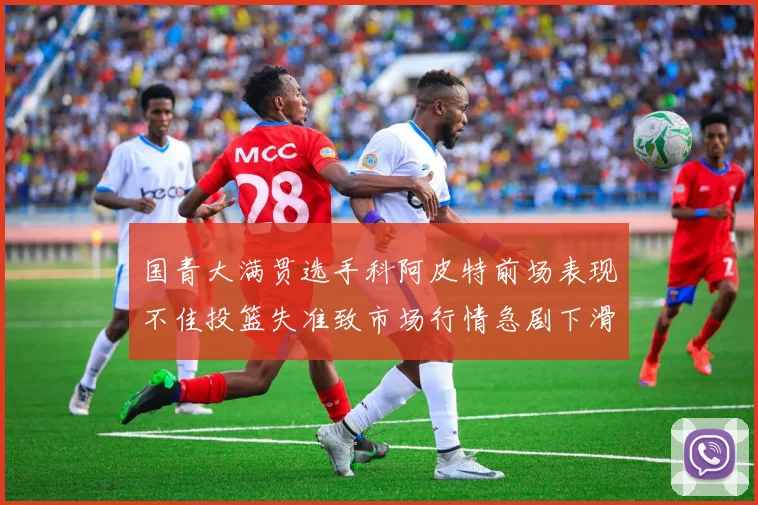国青大满贯选手科阿皮特前场表现不佳投篮失准致市场行情急剧下滑