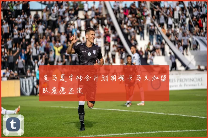皇马夏季转会计划明确卡马文加留队意愿坚定