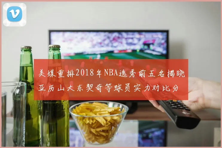 美媒重排2018年NBA选秀前五名揭晓亚历山大东契奇等球员实力对比分析