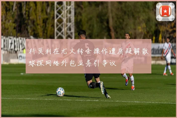 科莫利在尤文转会操作遭质疑解散球探网络外包业务引争议