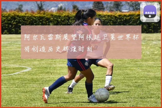 阿尔瓦雷斯展望阿根廷卫冕世界杯将创造历史辉煌时刻