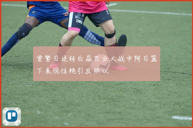 曾繁日逆转白晶百分大战中阿日篮下表现惊艳引发热议