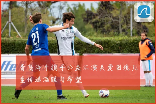 青岛海牛携手公益汇演关爱困境儿童传递温暖与希望