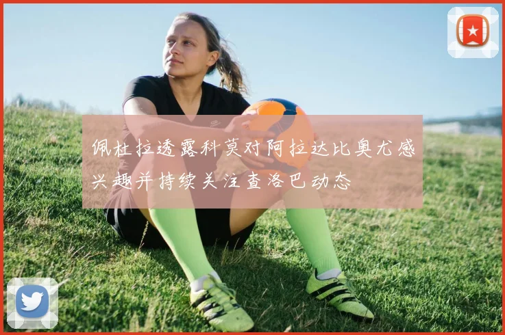 佩杜拉透露科莫对阿拉达比奥尤感兴趣并持续关注查洛巴动态