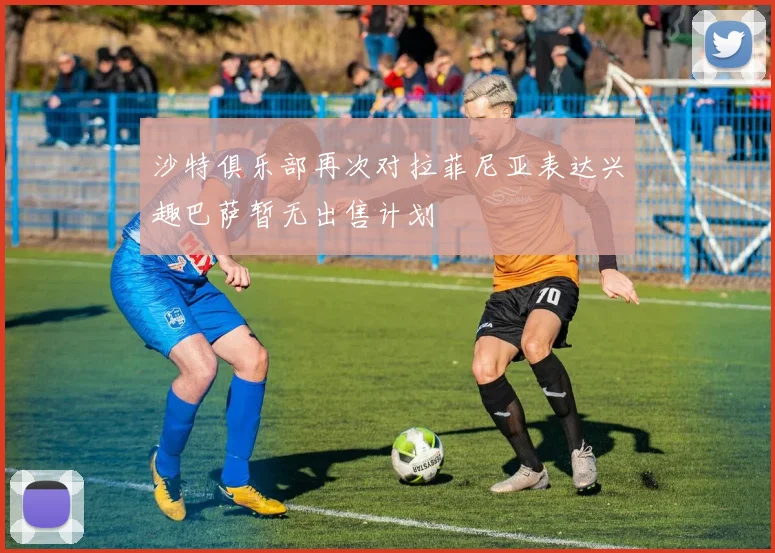 沙特俱乐部再次对拉菲尼亚表达兴趣巴萨暂无出售计划