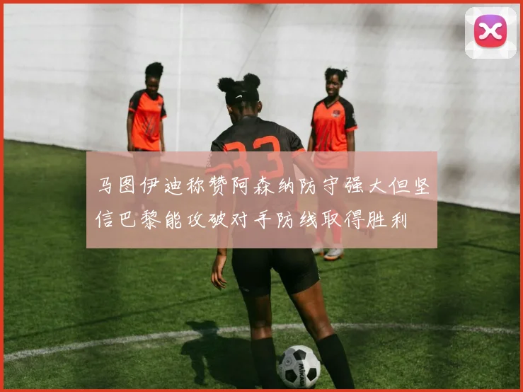 马图伊迪称赞阿森纳防守强大但坚信巴黎能攻破对手防线取得胜利