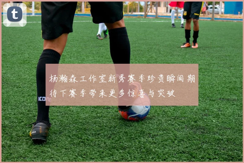 杨瀚森工作室新秀赛季珍贵瞬间期待下赛季带来更多惊喜与突破